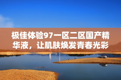 极佳体验97一区二区国产精华液，让肌肤焕发青春光彩