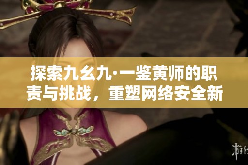 探索九幺九·一鉴黄师的职责与挑战，重塑网络安全新潮流