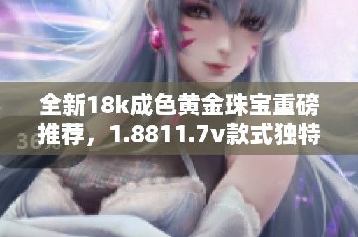 全新18k成色黄金珠宝重磅推荐，1.8811.7v款式独特设计