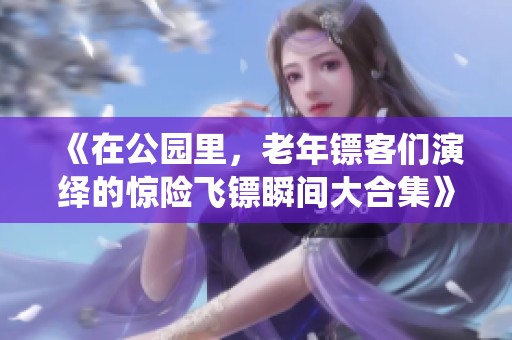 《在公园里，老年镖客们演绎的惊险飞镖瞬间大合集》
