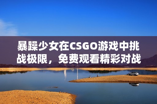 暴躁少女在CSGO游戏中挑战极限，免费观看精彩对战过程