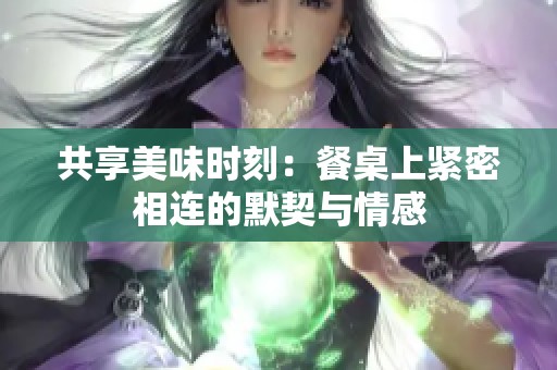 共享美味时刻：餐桌上紧密相连的默契与情感
