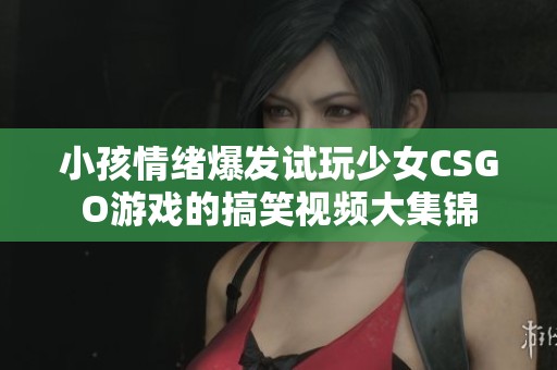 小孩情绪爆发试玩少女CSGO游戏的搞笑视频大集锦