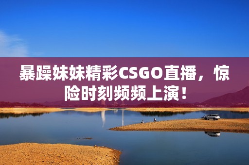 暴躁妹妹精彩CSGO直播，惊险时刻频频上演！