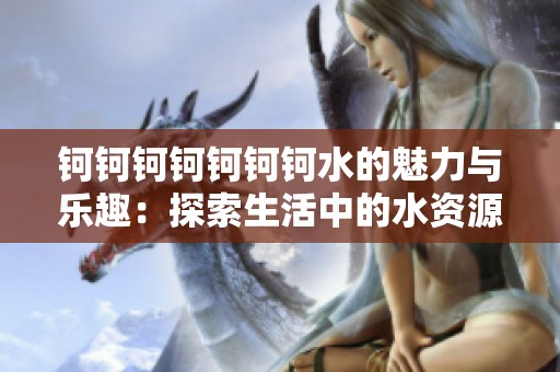 钶钶钶钶钶钶钶水的魅力与乐趣：探索生活中的水资源价值