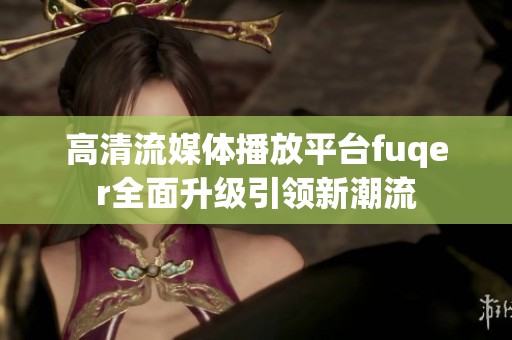 高清流媒体播放平台fuqer全面升级引领新潮流