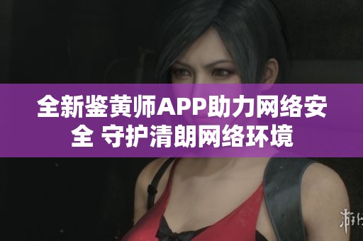 全新鉴黄师APP助力网络安全 守护清朗网络环境