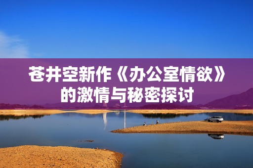 苍井空新作《办公室情欲》的激情与秘密探讨