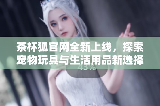 茶杯狐官网全新上线，探索宠物玩具与生活用品新选择