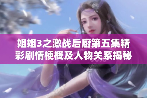 姐姐3之激战后厨第五集精彩剧情梗概及人物关系揭秘