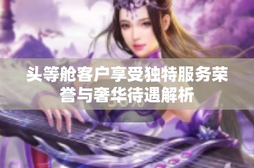 头等舱客户享受独特服务荣誉与奢华待遇解析