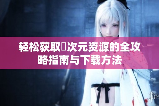 轻松获取囧次元资源的全攻略指南与下载方法