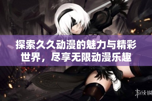 探索久久动漫的魅力与精彩世界，尽享无限动漫乐趣