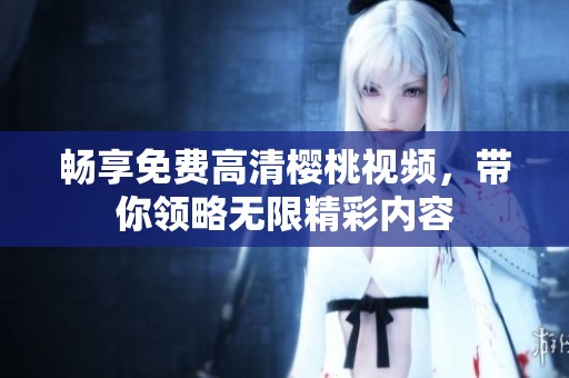 畅享免费高清樱桃视频，带你领略无限精彩内容