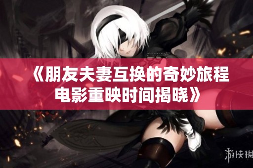 《朋友夫妻互换的奇妙旅程电影重映时间揭晓》