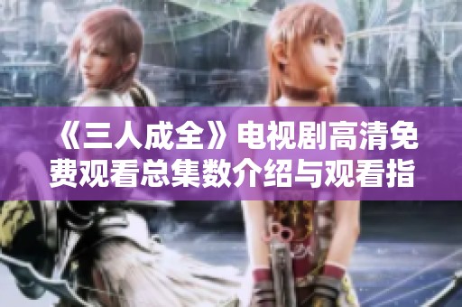 《三人成全》电视剧高清免费观看总集数介绍与观看指南