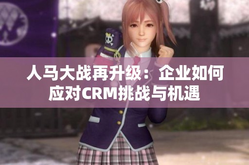 人马大战再升级：企业如何应对CRM挑战与机遇