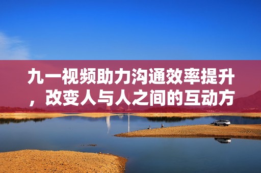 九一视频助力沟通效率提升，改变人与人之间的互动方式