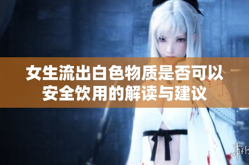 女生流出白色物质是否可以安全饮用的解读与建议
