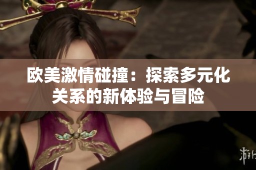欧美激情碰撞：探索多元化关系的新体验与冒险