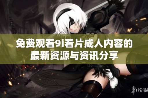 免费观看9i看片成人内容的最新资源与资讯分享