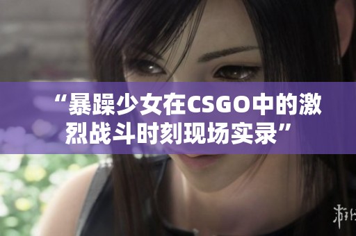 “暴躁少女在CSGO中的激烈战斗时刻现场实录”