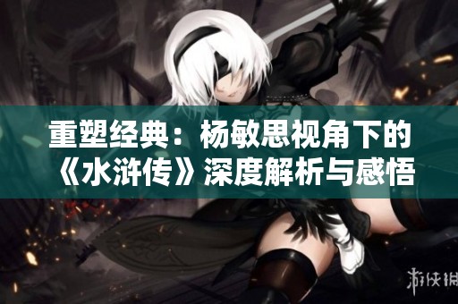 重塑经典：杨敏思视角下的《水浒传》深度解析与感悟