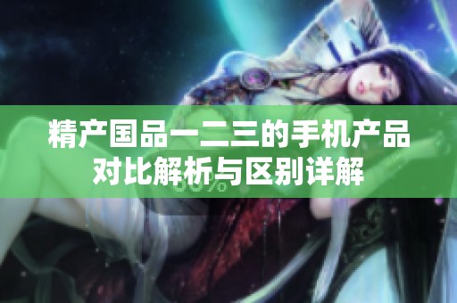 精产国品一二三的手机产品对比解析与区别详解