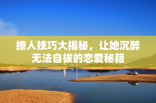 撩人技巧大揭秘，让她沉醉无法自拔的恋爱秘籍