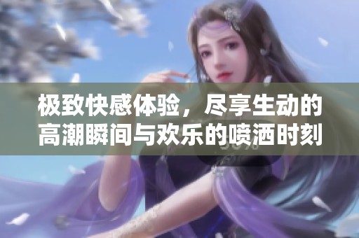 极致快感体验，尽享生动的高潮瞬间与欢乐的喷洒时刻