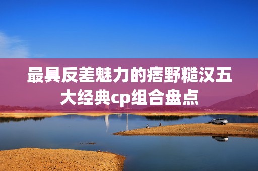 最具反差魅力的痞野糙汉五大经典cp组合盘点