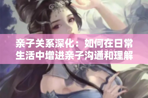 亲子关系深化：如何在日常生活中增进亲子沟通和理解