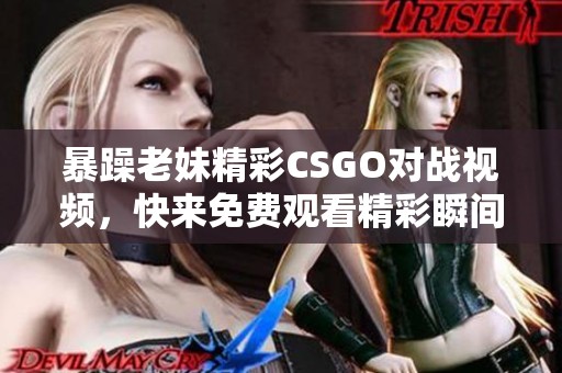 暴躁老妹精彩CSGO对战视频，快来免费观看精彩瞬间