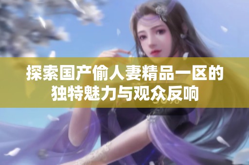 探索国产偷人妻精品一区的独特魅力与观众反响