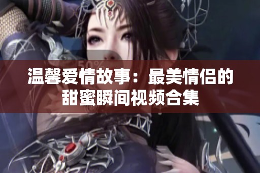 温馨爱情故事：最美情侣的甜蜜瞬间视频合集
