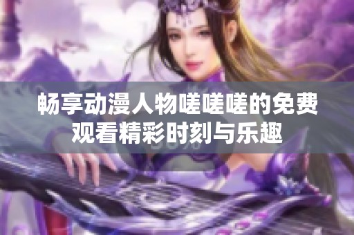 畅享动漫人物嗟嗟嗟的免费观看精彩时刻与乐趣