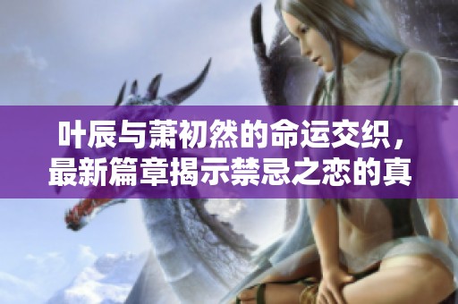 叶辰与萧初然的命运交织，最新篇章揭示禁忌之恋的真相