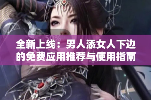 全新上线：男人添女人下边的免费应用推荐与使用指南