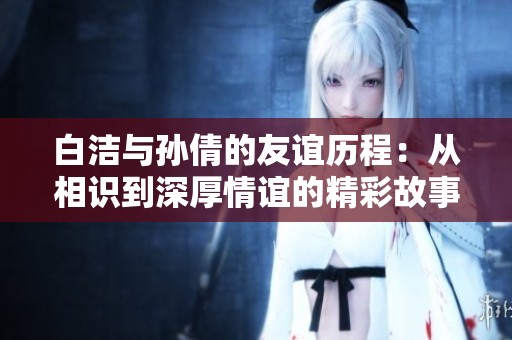白洁与孙倩的友谊历程：从相识到深厚情谊的精彩故事