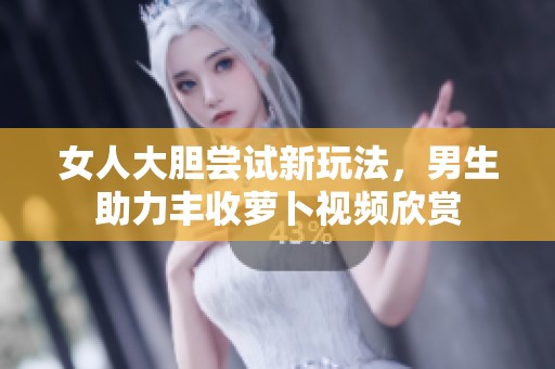 女人大胆尝试新玩法，男生助力丰收萝卜视频欣赏