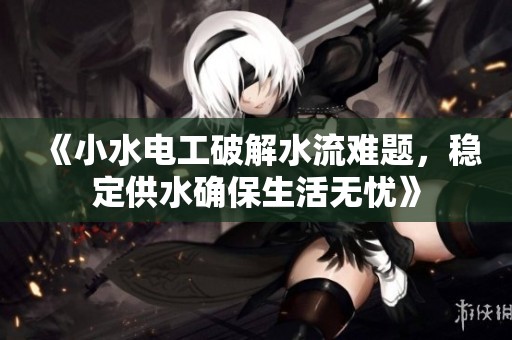 《小水电工破解水流难题，稳定供水确保生活无忧》