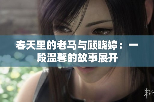 春天里的老马与顾晓婷：一段温馨的故事展开