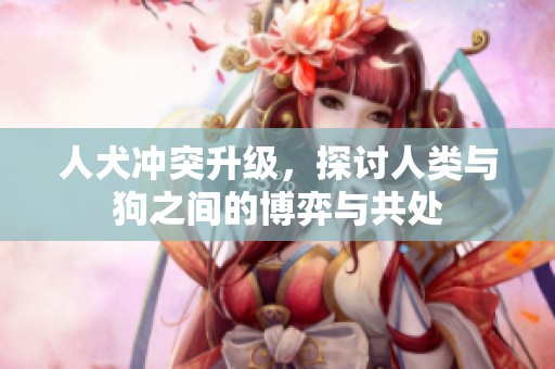 人犬冲突升级，探讨人类与狗之间的博弈与共处