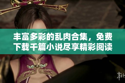 丰富多彩的乱肉合集，免费下载千篇小说尽享精彩阅读体验