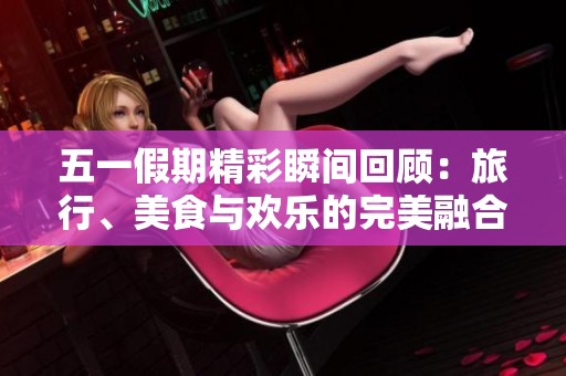 五一假期精彩瞬间回顾：旅行、美食与欢乐的完美融合
