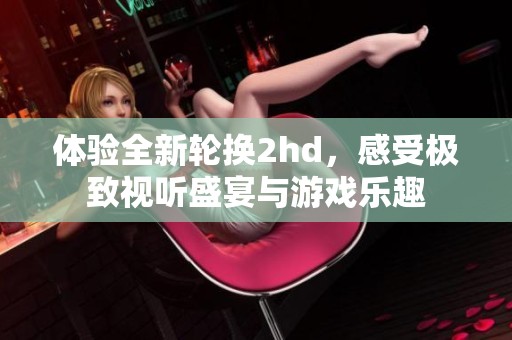 体验全新轮换2hd，感受极致视听盛宴与游戏乐趣
