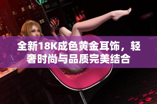 全新18K成色黄金耳饰，轻奢时尚与品质完美结合