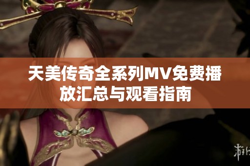 天美传奇全系列MV免费播放汇总与观看指南