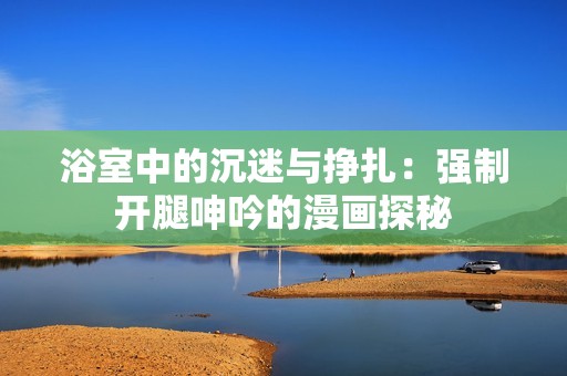 浴室中的沉迷与挣扎：强制开腿呻吟的漫画探秘