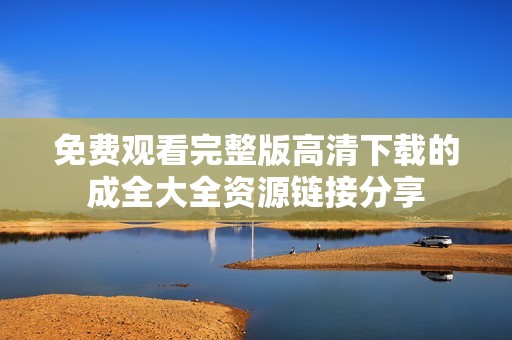 免费观看完整版高清下载的成全大全资源链接分享